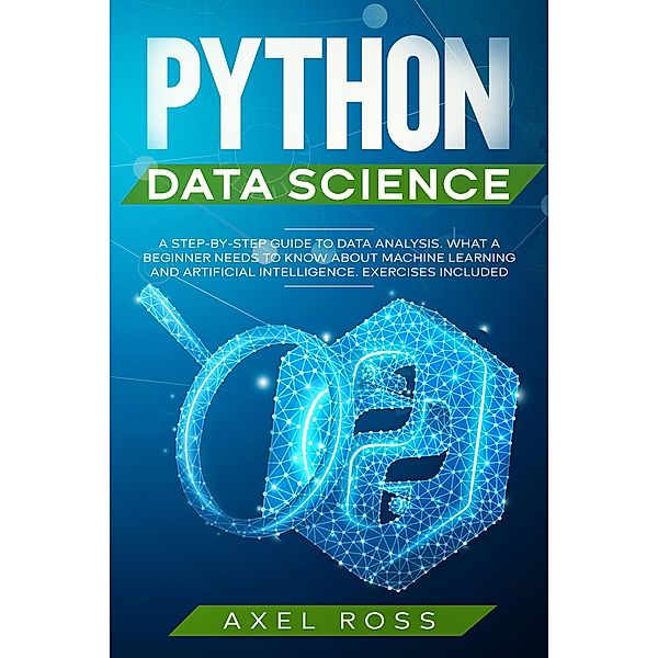 Python Data Science: A Step-By-Step Guide to Data Analysis. What a Beginner Needs to Know About Machine Learning and Artificial Intelligence. Exercises Included, Axel Ross