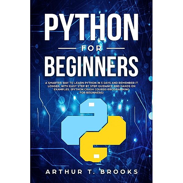 Python for Beginners. A Smarter Way to Learn Python in 5 Days and Remember it Longer. With Easy Step by Step Guidance and Hands on Examples. (Python Crash Course-Programming for Beginners), Arthur T. Brooks