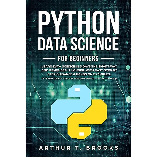 Python For Beginners.Learn Data Science in 5 Days the Smart Way and Remember it Longer. With Easy Step by Step Guidance & Hands on Examples. (Python Crash Course-Programming for Beginners) / Python for Beginners, Arthur T. Brooks