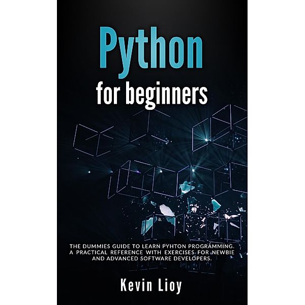 Python for Beginners: The Dummies' Guide to Learn Python Programming. A Practical Reference with Exercises for Newbies and Advanced Developers / Python Programming, Kevin Lioy