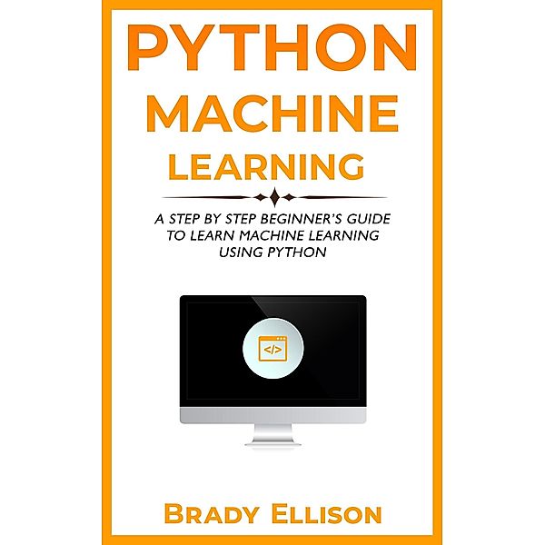 Python Machine Learning: A Step by Step Beginner's Guide to Learn Machine Learning Using Python, Brady Ellison