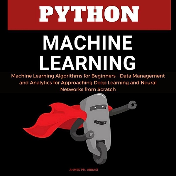 Python Machine Learning: Machine Learning Algorithms for Beginners - Data Management and Analytics for Approaching Deep Learning and Neural Networks from Scratch, Ahmed Ph. Abbasi