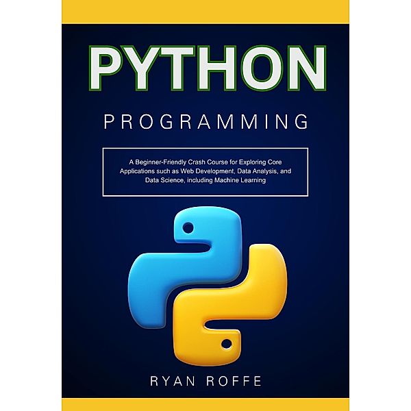 Python Programming: A Beginner-Friendly Crash Course for Exploring Core Applications such as Web Development, Data Analysis, and Data Science, including Machine Learning, Ryan Roffe