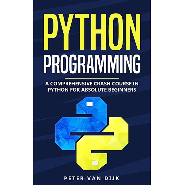 Python Programming : A Comprehensive Crash Course in Python for Absolute Beginners, Peter van Dijk