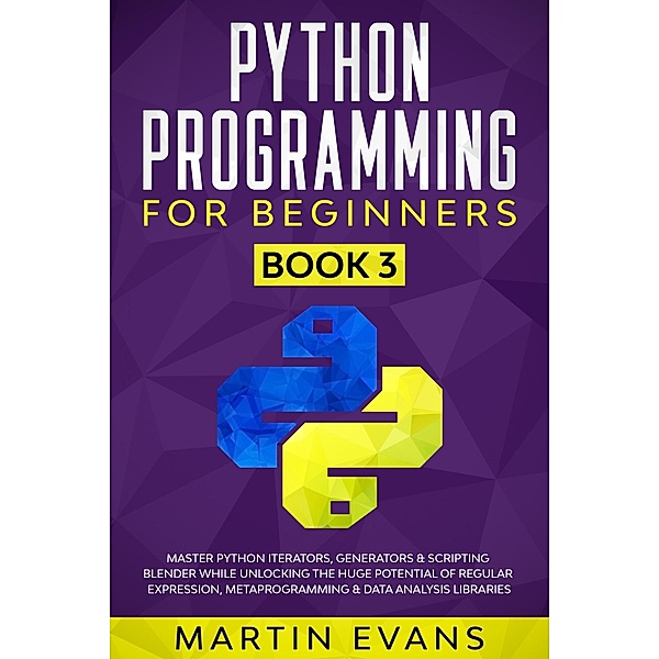Python Programming for Beginners - Book 3: Master Python Iterators, Generators & Scripting Blender While Unlocking the Huge Potential of Regular Expression, Metaprogramming & Data Analysis Libraries (Your Python Best friend, #3) / Your Python Best friend, Martin Evans