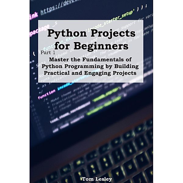 Python Projects for Beginners: Master the Fundamentals of Python Programming by Building Practical and Engaging Projects, Tom Lesley