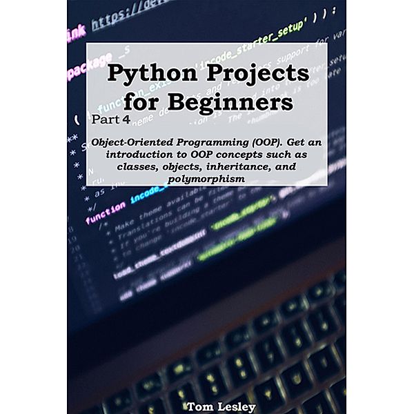 Python Projects for Beginners: Part 4. Object-Oriented Programming (OOP). Get an introduction to OOP concepts such as classes, objects, inheritance, and polymorphism, Tom Lesley