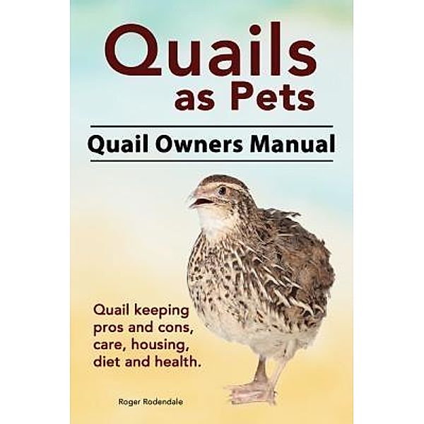 Quails as Pets. Quail Owners Manual. Quail keeping pros and cons, care, housing, diet and health., Roger Rodendale