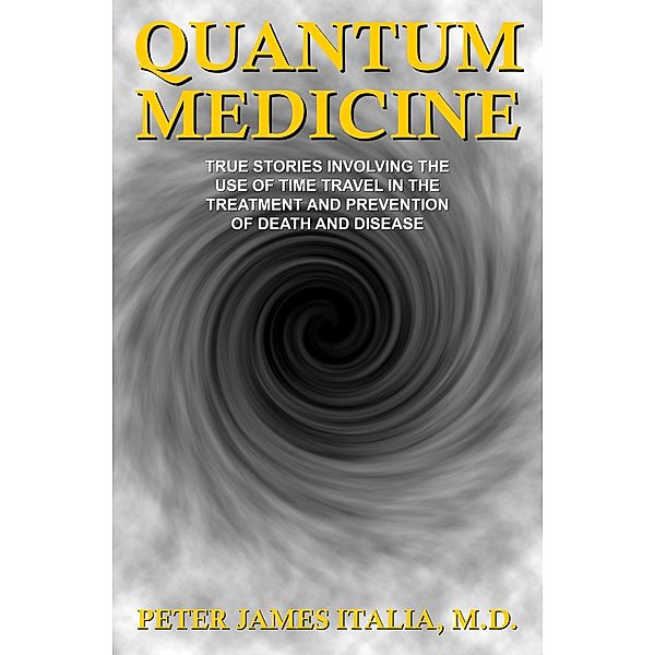 Quantum Medicine: True Stories Involving the Use of Time Travel in the Treatment and Prevention of Death and Disease, Peter James Italia