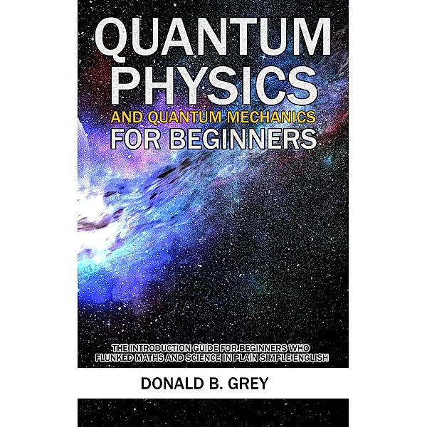 Quantum Physics And Quantum Mechanics For Beginners - The Introduction Guide For Beginners Who Flunked Maths And Science In Plain Simple English, Donald B. Grey