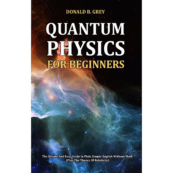 Quantum Physics for Beginners - The Simple And Easy Guide In Plain Simple English Without Math (Plus The Theory Of Relativity), Donald B. Grey