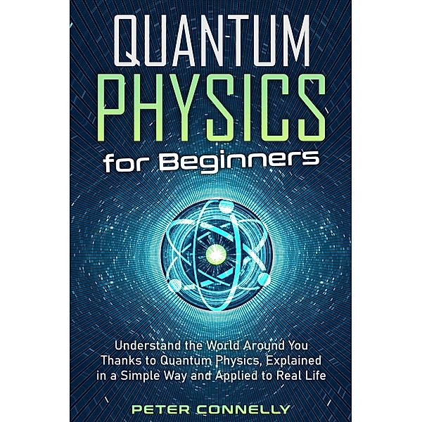 Quantum Physics for Beginners: Understand the World Around You Thanks to Quantum Physics, Explained in a Simple Way and Applied to Real Life, Peter Connelly