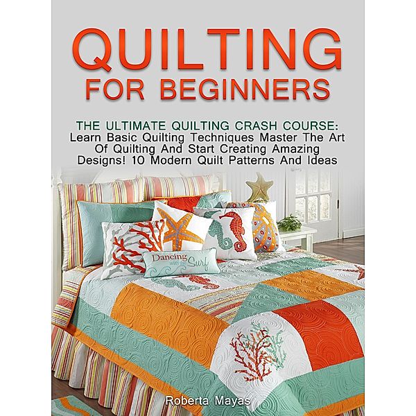 Quilting for Beginners: The Ultimate Quilting Crash Course: Learn Basic Quilting Techniques Master The Art Of Quilting And Start Creating Amazing Designs! 10 Modern Quilt Patterns And Ideas, Roberta Mayas