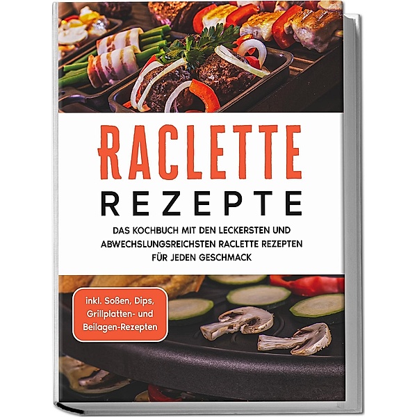 Raclette Rezepte: Das Kochbuch mit den leckersten und abwechslungsreichsten Raclette Rezepten für jeden Geschmack - inkl. Soßen, Dips, Grillplatten- und Beilagen-Rezepten, Markus Kopischke
