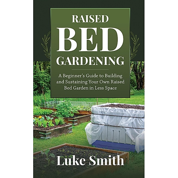 Raised Bed Gardening: A Beginner's Guide to Building and Sustaining Your Own Raised Bed Garden in Less Space, Luke Smith