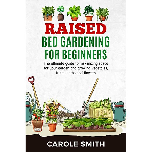 Raised Bed Gardening for Beginners: The Ultimate Guide to Maximizing Space for Your Garden and Growing Vegetables, Fruits, Herbs and Flowers / Gardening, Carole Smith