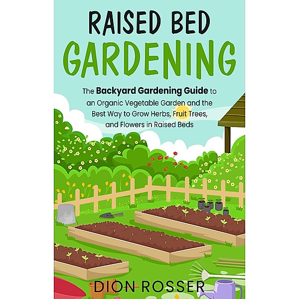Raised Bed Gardening: The Backyard Gardening Guide to an Organic Vegetable Garden and the Best Way to Grow Herbs, Fruit Trees, and Flowers in Raised Beds, Dion Rosser