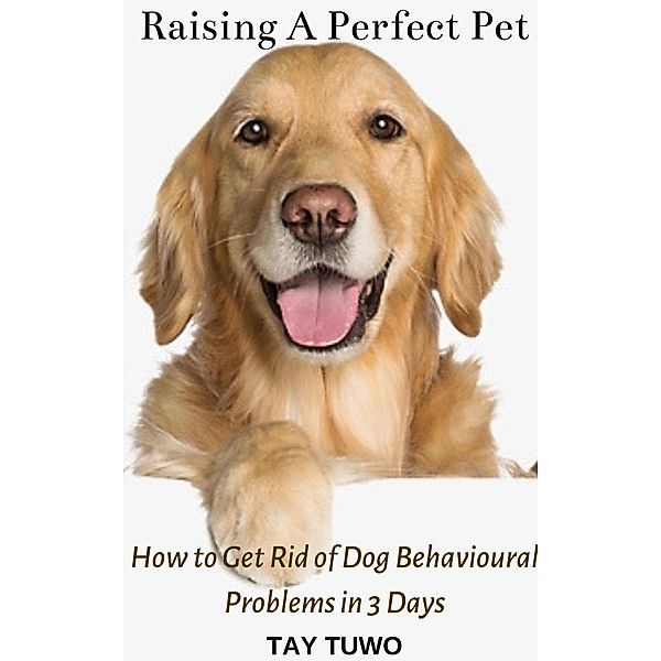 Raising a Perfect Pet: How to Get Rid of Dog Behavioural Problems in 3 Days, Tay Tuwo