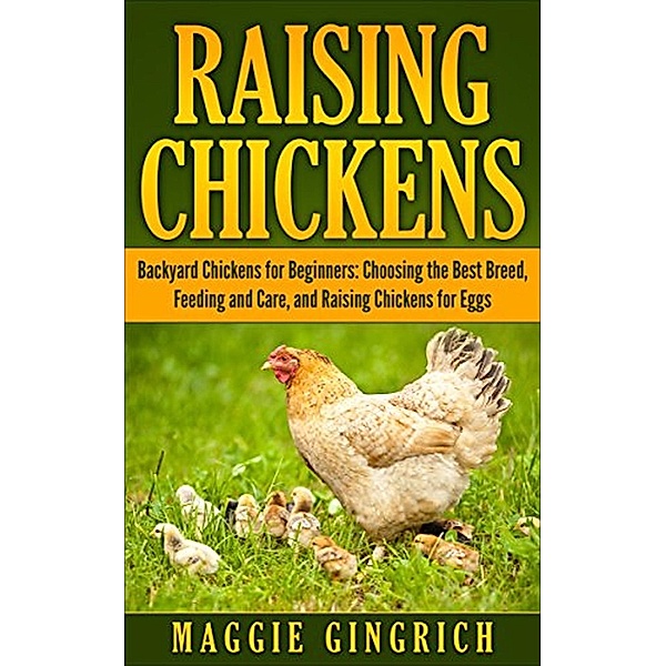 Raising Chickens: Backyard Chickens for Beginners: Choosing the Best Breed, Feeding and Care, and Raising Chickens for Eggs, Maggie Gingrich