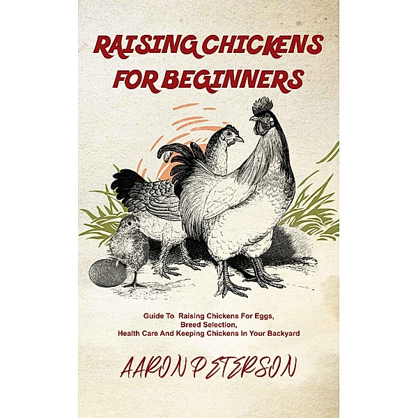 Raising Chickens for Beginners: Guide To Rising Chickens For Eggs, Breed Selection, Health Care And Keeping Chickens In Your Backyard, Aaron Peterson