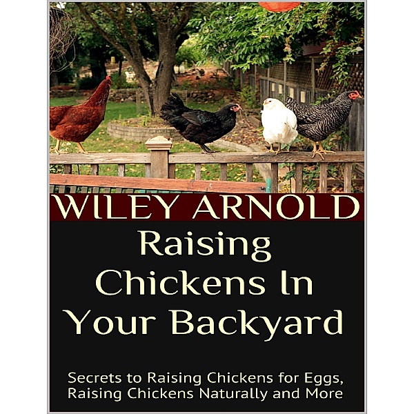 Raising Chickens In Your Backyard: Secrets to Raising Chickens for Eggs, Raising Chickens Naturally and More, Wiley Arnold