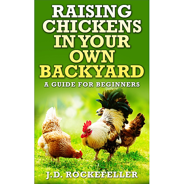 Raising Chickens In Your Own Backyard: A Guide For Beginners, J.D. Rockefeller