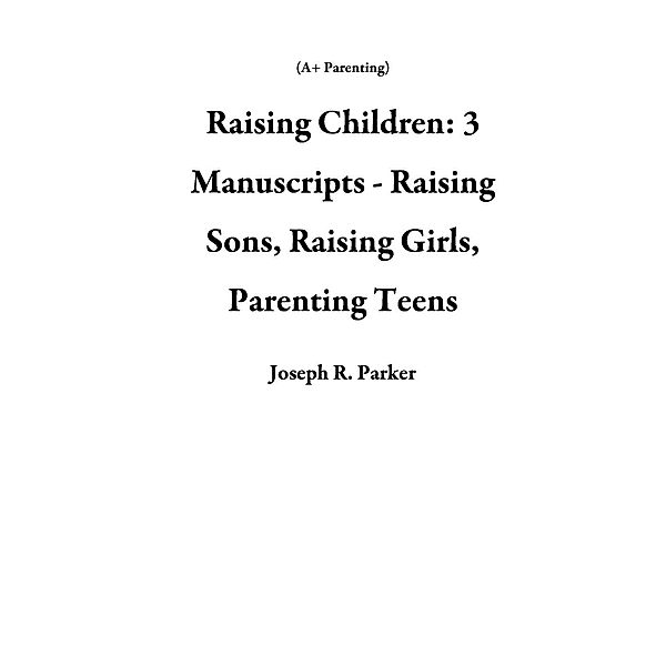 Raising Children: 3 Manuscripts - Raising Sons, Raising Girls, Parenting Teens (A+ Parenting), Joseph R. Parker