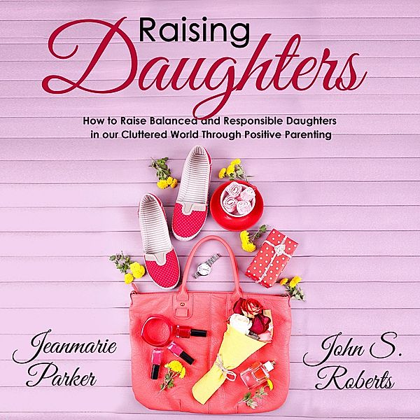 Raising Daughters: How to Raise Balanced and Responsible Daughters in our Cluttered World Through Positive Parenting, John S. Roberts, Jean-Marie Parker