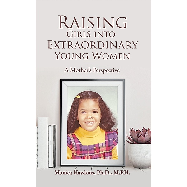 Raising Girls into Extraordinary Young Women, Monica Hawkins Ph. D. M. P. H.