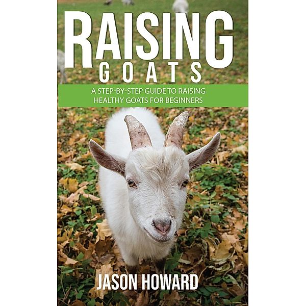 Raising Goats: A Step-by-Step Guide to Raising Healthy Goats for Beginners, Jason Howard
