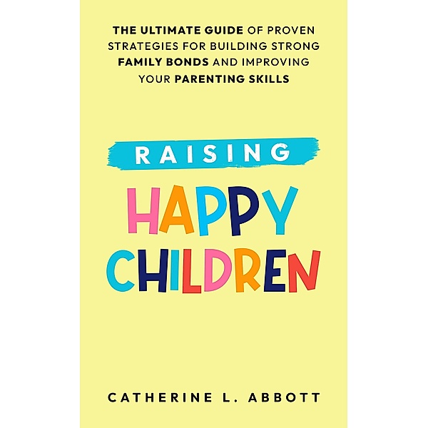 Raising Happy Children: The Ultimate Guide of Proven Strategies for Building Strong Family Bonds and Improving Your Parenting Skills, Catherine L. Abbott