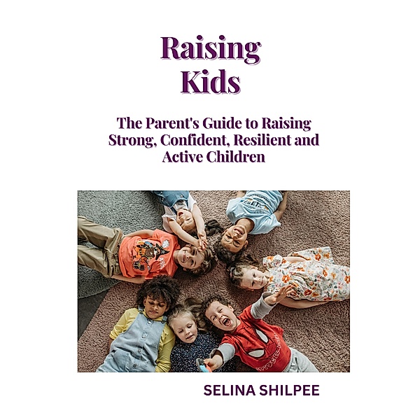 Raising Kids: The Parent's Guide to Raising Strong, Confident, Resilient and Active Children, Selina Shilpee
