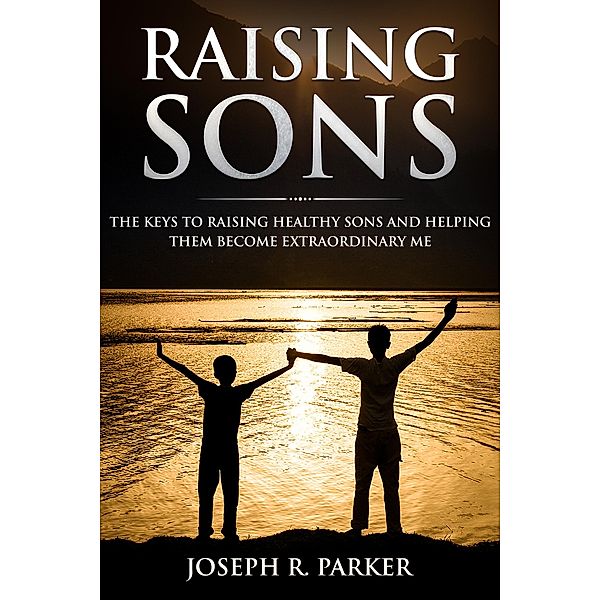 Raising Sons: The Keys to Raising Healthy Sons and Helping them Become Extraordinary Men (A+ Parenting) / A+ Parenting, Joseph R. Parker