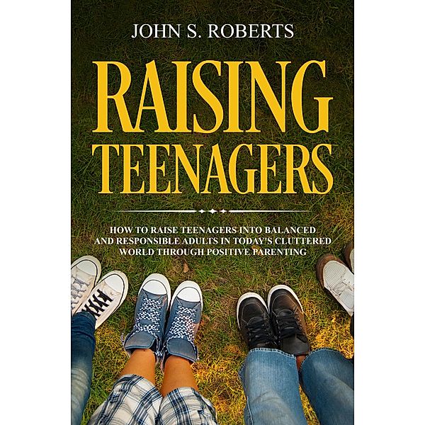 Raising Teenagers: How to Raise Teenagers into Balanced and Responsible Adults in Today's Cluttered World through Positive Parenting / Positive Parenting, John S. Roberts