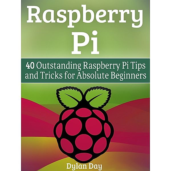 Raspberry Pi: 40 Outstanding Raspberry Pi Tips and Tricks for Absolute Beginners, Dylan Day