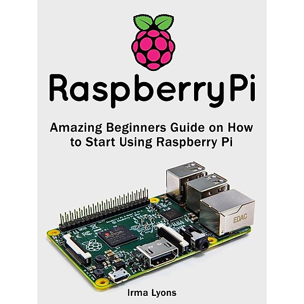 Raspberry Pi: Amazing Beginners Guide on How to Start Using Raspberry Pi, Irma Lyons