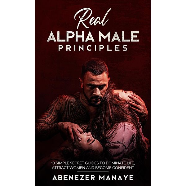 Real Alpha Male Principles: 10 Simple Secret Guides To Dominate Life and Women, Abenezer Manaye