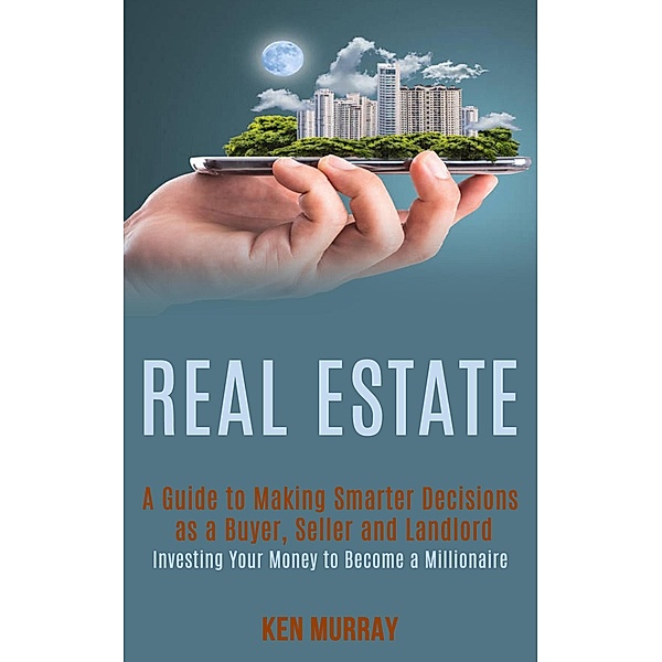 Real Estate: a Guide to Making Smarter Decisions as a Buyer, Seller and Landlord (Investing Your Money to Become a Millionaire), Ken Murray