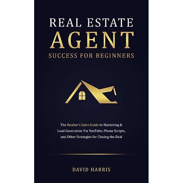 Real Estate Agent for Beginners: The Realtor's Sales Guide to Marketing & Lead Generation Via YouTube , Phone Scripts, and Other Strategies for Closing the Deal, David Harris