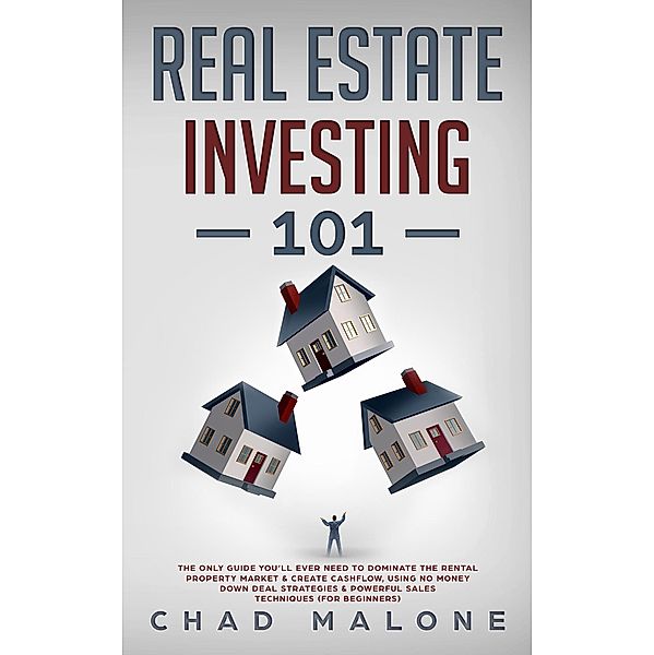 Real Estate Investing 101: The Only Guide You'll Ever Need To Dominate The Rental Property Market & Create Cashflow, Using No Money Down Deal Strategies & Powerful Sales Techniques (For Beginners), Chad Malone