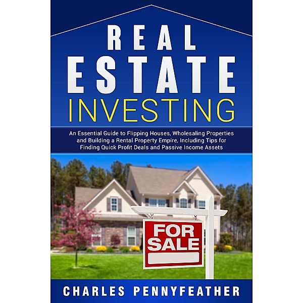 Real Estate Investing: An Essential Guide to Flipping Houses, Wholesaling Properties and Building a Rental Property Empire, Including Tips for Finding Quick Profit Deals and Passive Income Assets, Charles Pennyfeather