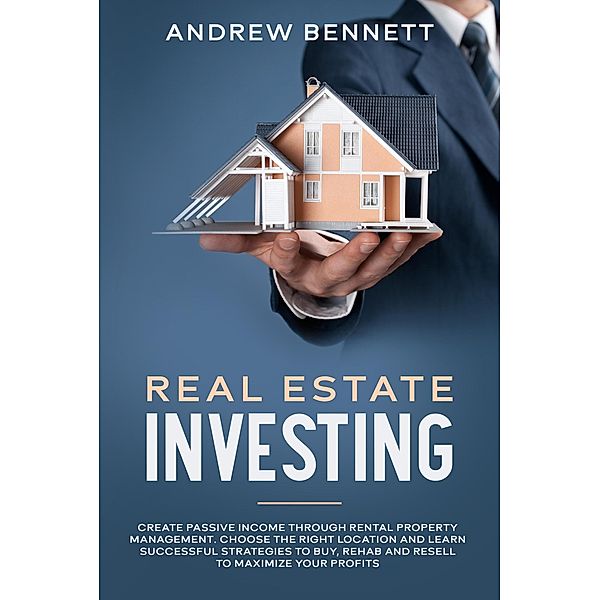 Real Estate Investing: Create Passive Income through Rental Property Management. Choose the Right Location and Learn Successful Strategies to Buy, Rehab and Resell to Maximize Your Profits, Andrew Bennett