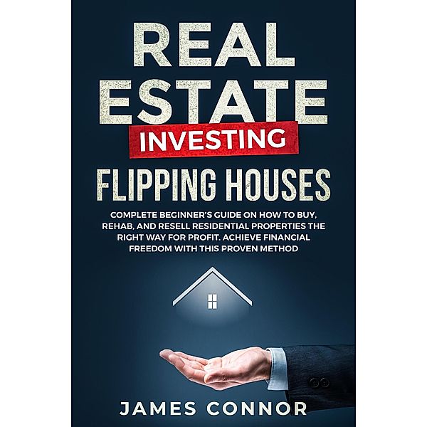 Real Estate Investing - Flipping Houses: Complete Beginner's Guide on How to Buy, Rehab, and Resell Residential Properties the Right Way for Profit. Achieve Financial Freedom with This Proven Method, James Connor