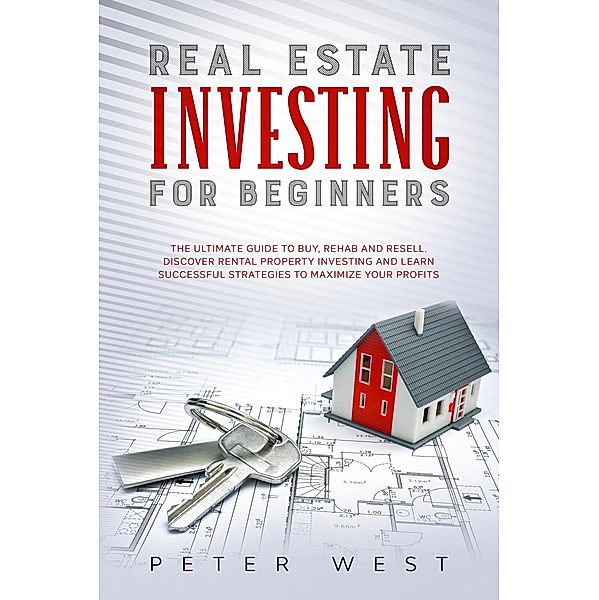 Real Estate Investing for Beginners: The Ultimate Guide to Buy, Rehab and Resell. Discover Rental Property Investing and Learn Successful Strategies to Maximize Your Profits., Peter West