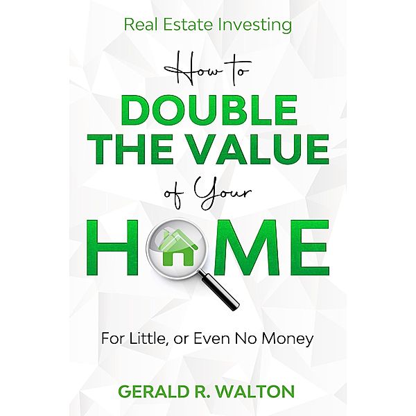 Real Estate Investing: How to Double The Value of Your Home - for Little, or Even No Money, Gerald Walton