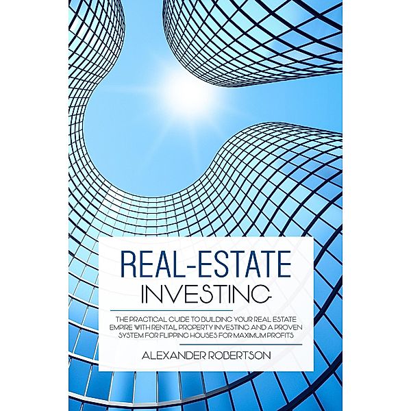 Real-Estate Investing: The Practical Guide To Building Your Real Estate Empire With Rental Property Investing And A Proven System For Flipping Houses For Maximum Profits, Alexander Robertson