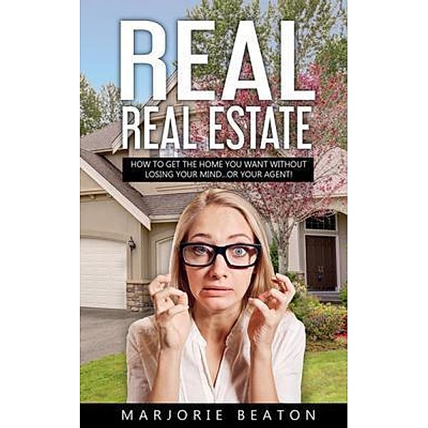 REAL REAL ESTATE How To Get The Home You Want Without Losing Your Mind...Or Your Agent!, Marjorie Beaton