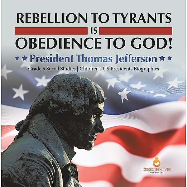 Rebellion to Tyrants is Obedience to God! : President Thomas Jefferson | Grade 5 Social Studies | Children's US Presidents Biographies / Dissected Lives, Dissected Lives