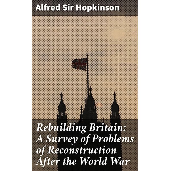 Rebuilding Britain: A Survey of Problems of Reconstruction After the World War, Alfred Hopkinson