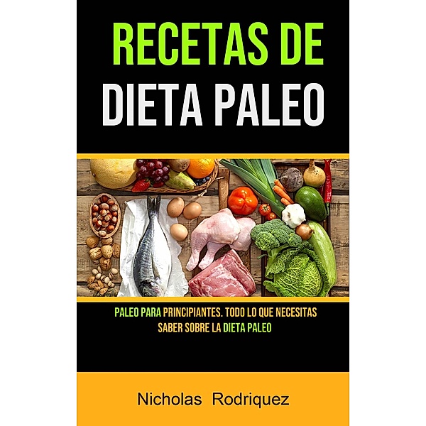 Recetas De Dieta Paleo: Paleo Para Principiantes. Todo Lo Que Necesitas Saber Sobre La Dieta Paleo, Nicholas Rodriquez